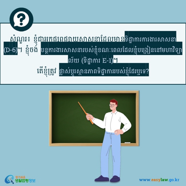 សំណួរ៖ ខ្ញុំជាអ្នកផ្សព្វផ្សាយសាសនាដែលមានទិដ្ឋាការការងារសាសនា (D-6)។ ខ្ញុំចង់ បន្តការងារសាសនារបស់ខ្ញុំខណៈពេលដែលខ្ញុំបង្រៀននៅមហាវិទ្យាល័យ (ទិដ្ឋាការ E-1)។ តើខ្ញុំត្រូវ ផ្លាស់ប្តូរស្ថានភាពទិដ្ឋាការរបស់ខ្ញុំដែរឬទេ?